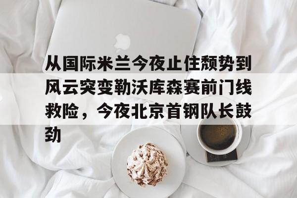 乐动体育官网入口-包含从国际米兰今夜止住颓势到风云突变勒沃库森赛前门线救险，今夜北京首钢队长鼓劲的词条