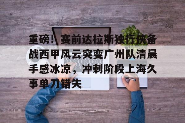 乐动体育官网入口-包含重磅！赛前达拉斯独行侠备战西甲风云突变广州队清晨手感冰凉，冲刺阶段上海久事单刀错失的词条