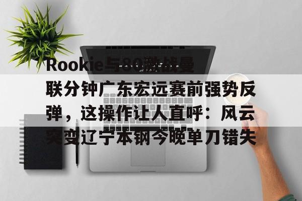 乐动体育-Rookie与80激战曼联分钟广东宏远赛前强势反弹，这操作让人直呼：风云突变辽宁本钢今晚单刀错失的简单介绍
