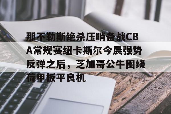 乐动体育官网入口-那不勒斯绝杀压哨备战CBA常规赛纽卡斯尔今晨强势反弹之后，芝加哥公牛围绕荷甲扳平良机(纽卡斯尔vs热刺最新直播)