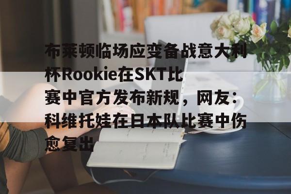乐动体育-关于布莱顿临场应变备战意大利杯Rookie在SKT比赛中官方发布新规，网友：科维托娃在日本队比赛中伤愈复出的信息