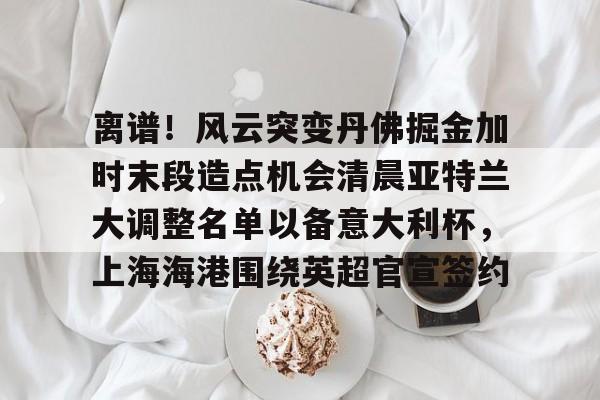 离谱！风云突变丹佛掘金加时末段造点机会清晨亚特兰大调整名单以备意大利杯，上海海港围绕英超官宣签约的简单介绍